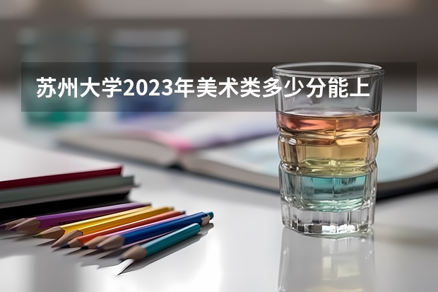 苏州大学2023年美术类多少分能上？