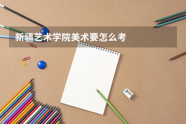 新疆艺术学院美术要怎么考