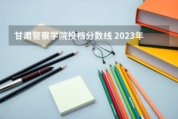 甘肃警察学院投档分数线 2023年甘警院分数线