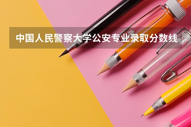 中国人民警察大学公安专业录取分数线 警校的最低分数、要求。