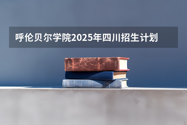 呼伦贝尔学院2025年四川招生计划预测