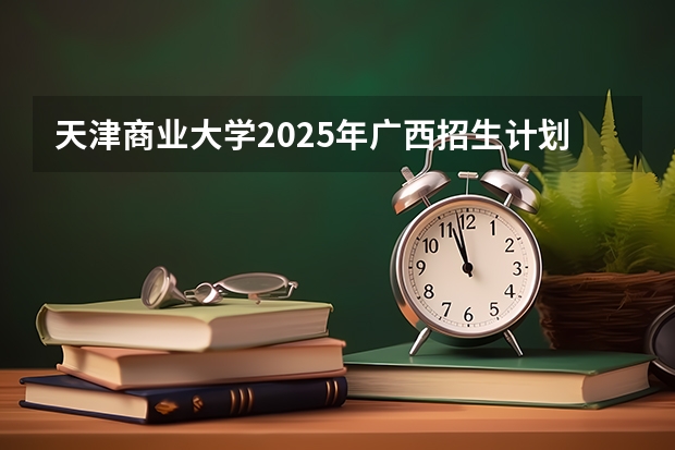 天津商业大学2025年广西招生计划预测
