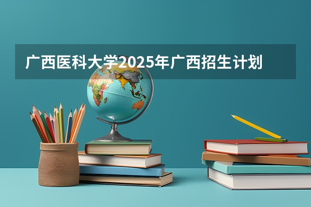 广西医科大学2025年广西招生计划预测